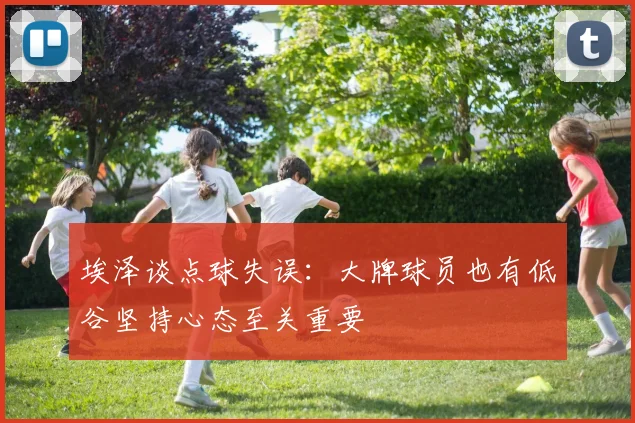 埃泽谈点球失误：大牌球员也有低谷坚持心态至关重要