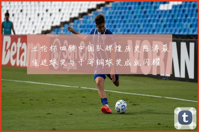 土伦杯回顾中国队辉煌历史陈涛最佳进球奖与于海铜球奖成就闪耀
