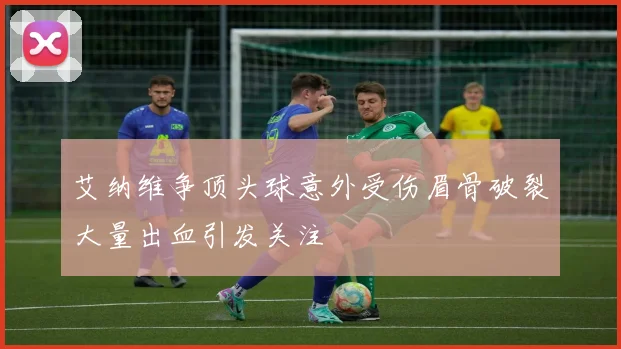 艾纳维争顶头球意外受伤眉骨破裂大量出血引发关注