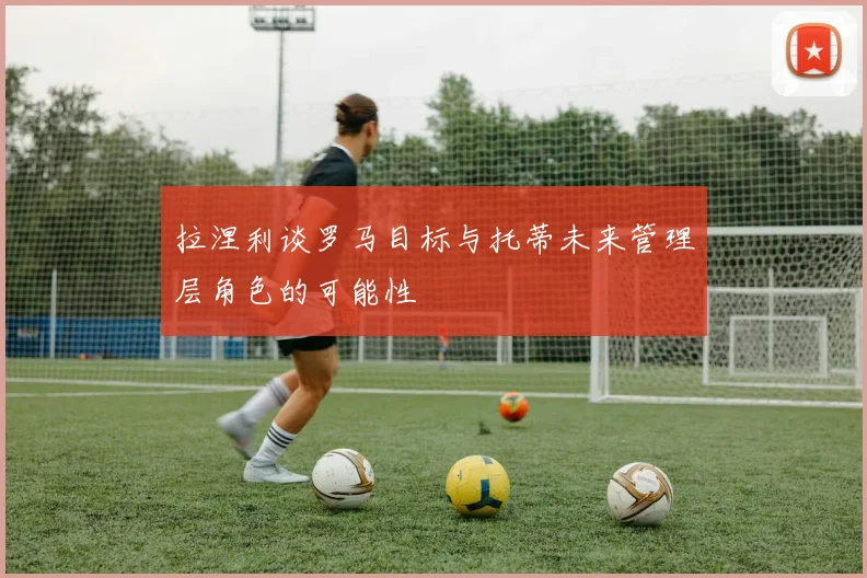 拉涅利谈罗马目标与托蒂未来管理层角色的可能性