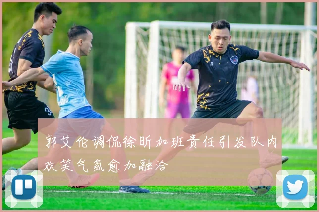 郭艾伦调侃徐昕加班责任引发队内欢笑气氛愈加融洽