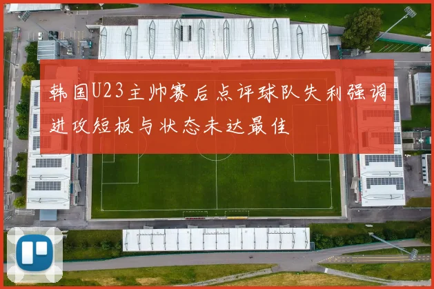 韩国U23主帅赛后点评球队失利强调进攻短板与状态未达最佳
