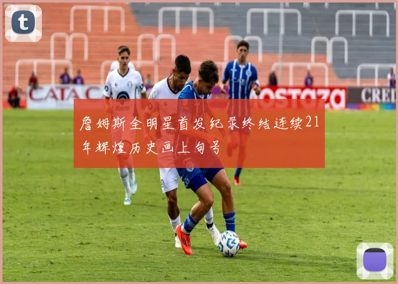 詹姆斯全明星首发纪录终结连续21年辉煌历史画上句号