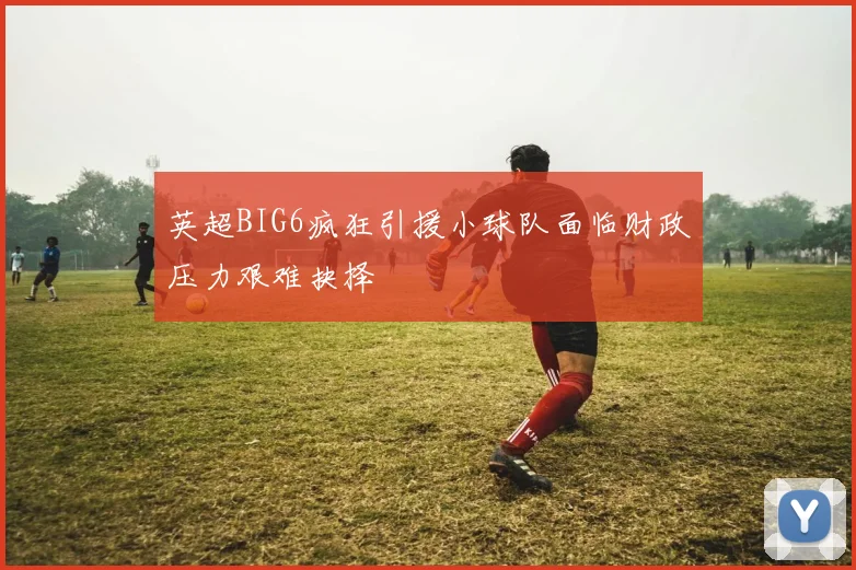 英超BIG6疯狂引援小球队面临财政压力艰难抉择