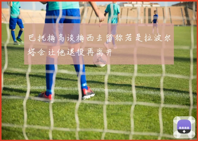 巴托梅乌谈梅西去留称若是拉波尔塔会让他退役再离开