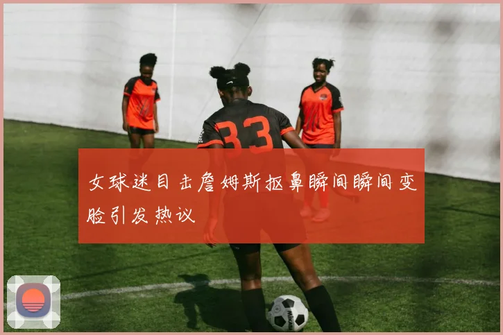女球迷目击詹姆斯抠鼻瞬间瞬间变脸引发热议