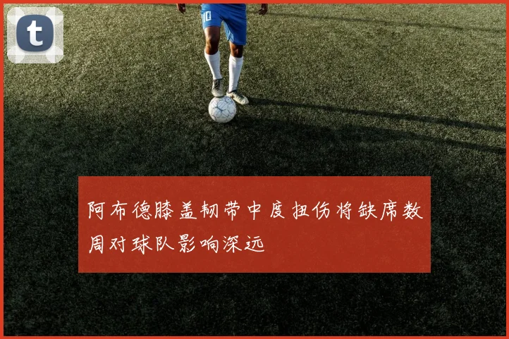 阿布德膝盖韧带中度扭伤将缺席数周对球队影响深远