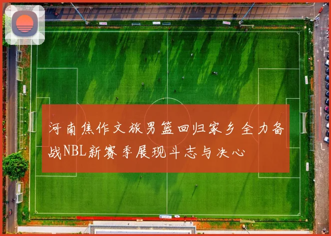 河南焦作文旅男篮回归家乡全力备战NBL新赛季展现斗志与决心