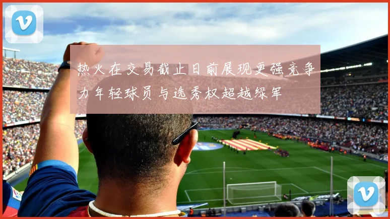热火在交易截止日前展现更强竞争力年轻球员与选秀权超越绿军