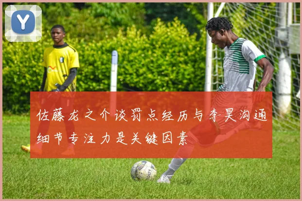 佐藤龙之介谈罚点经历与李昊沟通细节专注力是关键因素