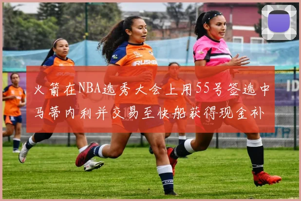 火箭在NBA选秀大会上用55号签选中马蒂内利并交易至快船获得现金补偿