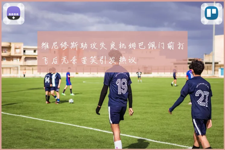 维尼修斯助攻失良机姆巴佩门前打飞后无奈苦笑引发热议