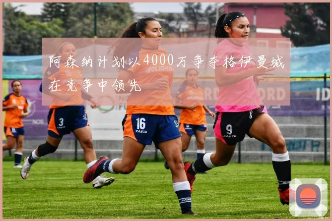 阿森纳计划以4000万争夺格伊曼城在竞争中领先