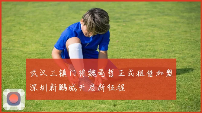 武汉三镇门将魏黾哲正式租借加盟深圳新鹏城开启新征程