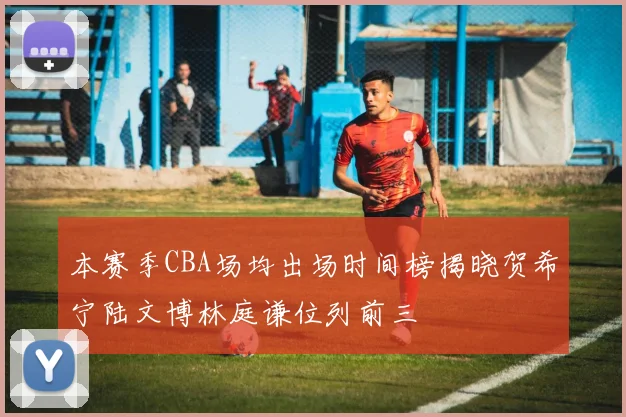 本赛季CBA场均出场时间榜揭晓贺希宁陆文博林庭谦位列前三
