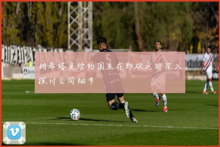 姆希塔良续约国米在即双方将深入探讨合同细节