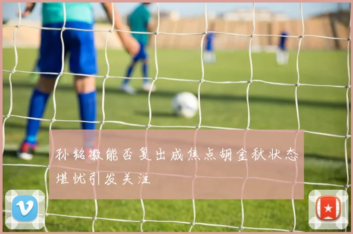孙铭徽能否复出成焦点胡金秋状态堪忧引发关注