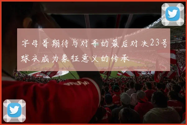 字母哥期待与对手的最后对决23号球衣成为象征意义的传承