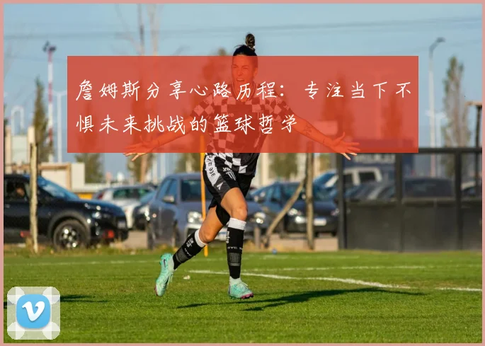 詹姆斯分享心路历程：专注当下不惧未来挑战的篮球哲学