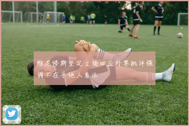 维尼修斯坚定立场回应外界批评强调不在乎他人看法