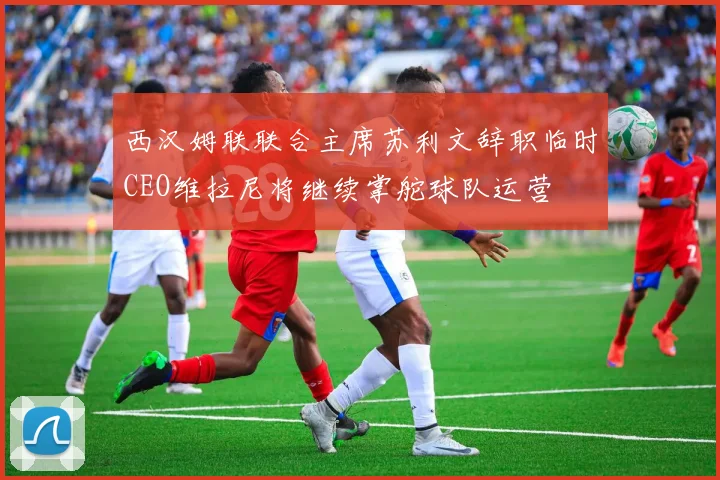 西汉姆联联合主席苏利文辞职临时CEO维拉尼将继续掌舵球队运营