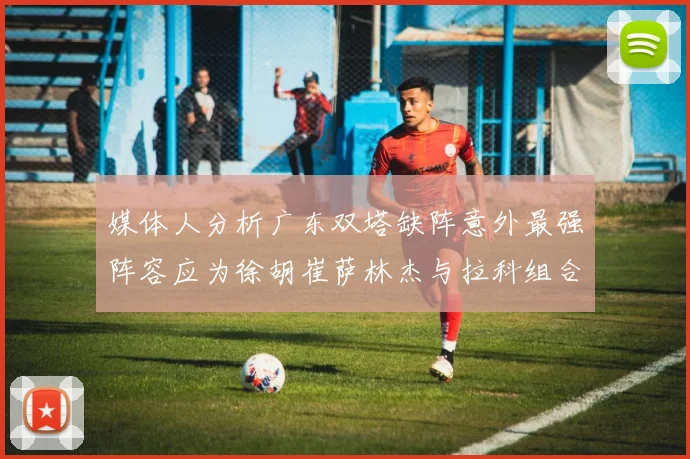 媒体人分析广东双塔缺阵意外最强阵容应为徐胡崔萨林杰与拉科组合