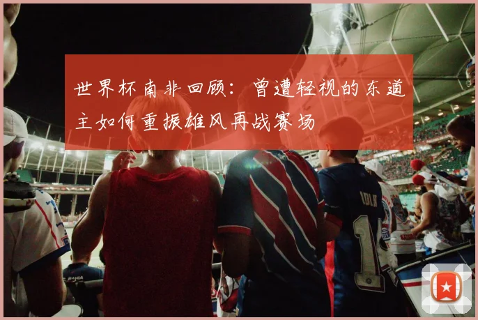 世界杯南非回顾：曾遭轻视的东道主如何重振雄风再战赛场
