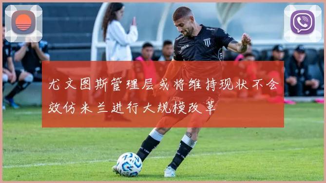 尤文图斯管理层或将维持现状不会效仿米兰进行大规模改革